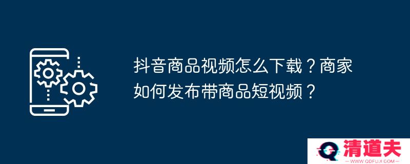 抖音商品视频怎么下载？商家如何发布带商品短视频？