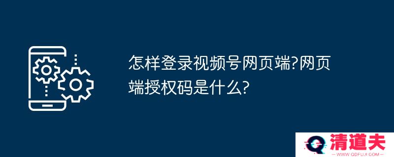 怎样登录视频号网页端?网页端授权码是什么?
